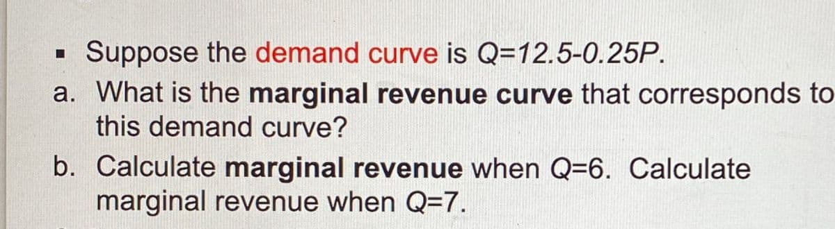 ☐
Suppose the demand curve is Q=12.5-0.25P.
a. What is the marginal revenue curve that corresponds to
this demand curve?
b. Calculate marginal revenue when Q=6. Calculate
marginal revenue when Q=7.