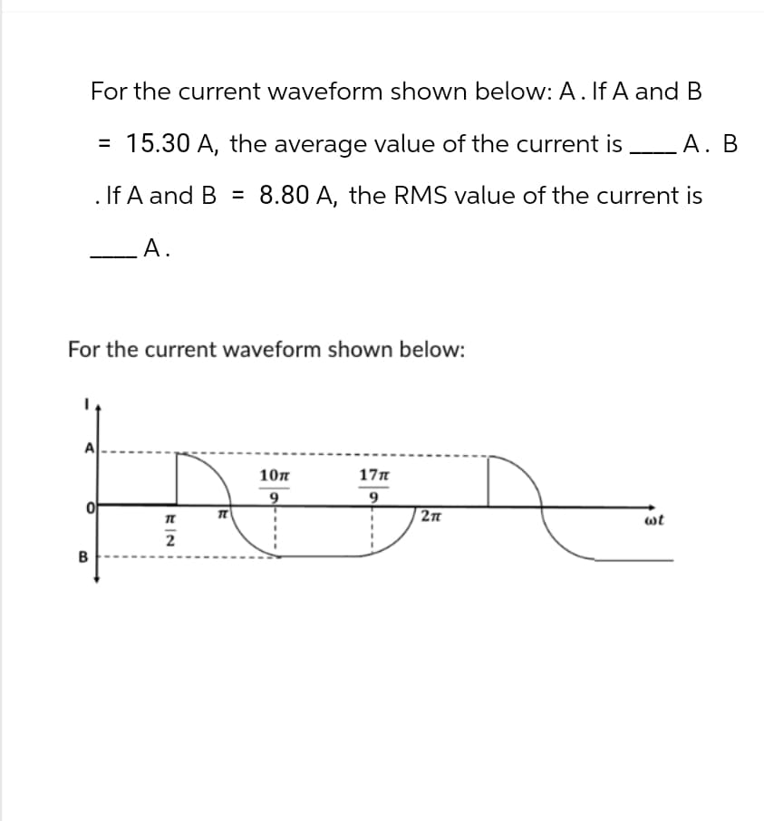 For the current waveform shown below: A. If A and B
=
15.30 A, the average value of the current is _ A. B
. If A and B = 8.80 A, the RMS value of the current is
A.
For the current waveform shown below:
A
10π
17π
9
9
π
2π
wt
B
2