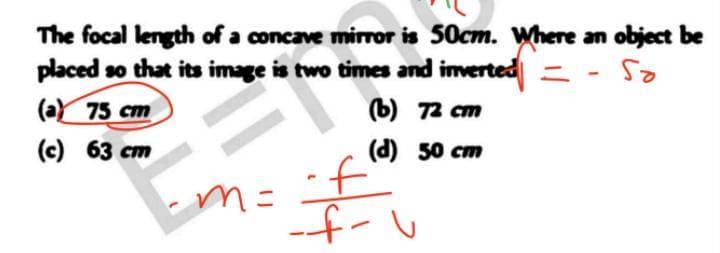 The focal length of a concave mirror is 50cm. Where an object be
placed so that its image is two times and imverted = -
(aY 75 cm
es
ъ) 72 ст
(c) 63 cm
(d) 50 cm
m=
if
f-い
