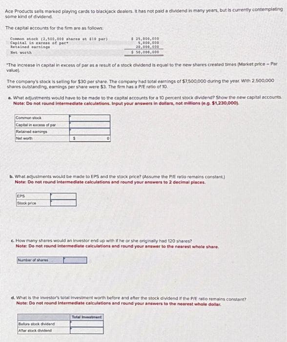 Ace Products sells marked playing cards to blackjack dealers. It has not paid a dividend in many years, but is currently contemplating
some kind of dividend.
The capital accounts for the firm are as follows:
Common stock (2,500,000 shares at $10 par)
Capital in excess of par
Retained earnings
Het worth
"The increase in capital in excess of par as a result of a stock dividend is equal to the new shares created times (Market price - Par
value).
The company's stock is selling for $30 per share. The company had total earnings of $7,500,000 during the year. With 2,500,000
shares outstanding, earnings per share were $3. The firm has a P/E ratio of 10.
a. What adjustments would have to be made to the capital accounts for a 10 percent stock dividend? Show the new capital accounts.
Note: Do not round intermediate calculations. Input your answers in dollars, not millions (e.g. $1,230,000).
Common stock
Capital in excess of par
Retained eamings
Net worth
EPS
Stock price
$ 25,000,000
5,000,000
20,000,000
$50,000,000
b. What adjustments would be made to EPS and the stock price? (Assume the P/E ratio remains constant)
Note: Do not round Intermediate calculations and round your answers to 2 decimal places.
$
Number of shares
c. How many shares would an investor end up with if he or she originally had 120 shares?
Note: Do not round intermediate calculations and round your answer to the nearest whole share.
Before stock dividend
After stock dividend
d. What is the investor's total investment worth before and after the stock dividend if the P/E ratio remains constant?
Note: Do not round Intermediate calculations and round your answers to the nearest whole dollar.
Total Investment