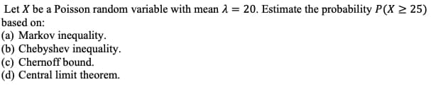 Let X be a Poisson random variable with mean λ = 20. Estimate the probability P(X ≥25)
based on:
(a) Markov inequality.
(b) Chebyshev inequality.
(c) Chernoff bound.
(d) Central limit theorem.