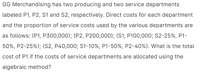 GG Merchandising has two producing and two service departments
labeled P1, P2, S1 and S2, respectively. Direct costs for each department
and the proportion of service costs used by the various departments are
as follows: (P1, P300,000); (P2, P200,000); (S1, P100,000; S2-25%, P1-
50%, P2-25%); (S2, P40,000; S1-10%, P1-50%, P2-40%). What is the total
cost of P1 if the costs of service departments are allocated using the
algebraic method?
