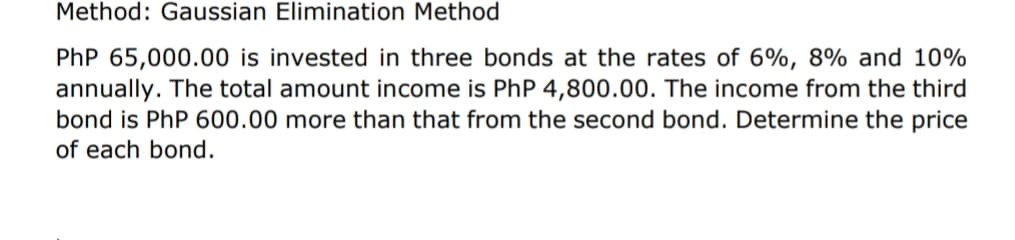 Method: Gaussian Elimination Method
PhP 65,000.00 is invested in three bonds at the rates of 6%, 8% and 10%
annually. The total amount income is PhP 4,800.00. The income from the third
bond is PhP 600.00 more than that from the second bond. Determine the price
of each bond.
