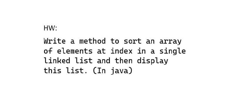 HW:
Write a method to sort an array
of elements at index in a single
linked list and then display
this list. (In java)
