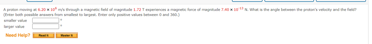 A proton moving at 6.20 x 106 m/s through a magnetic field of magnitude 1.72 T experiences a magnetic force of magnitude 7.40 × 10-¹3 N. What is the angle between the proton's velocity and the field?
(Enter both possible answers from smallest to largest. Enter only positive values between 0 and 360.)
smaller value
larger value
Need Help?
Read It
Master It