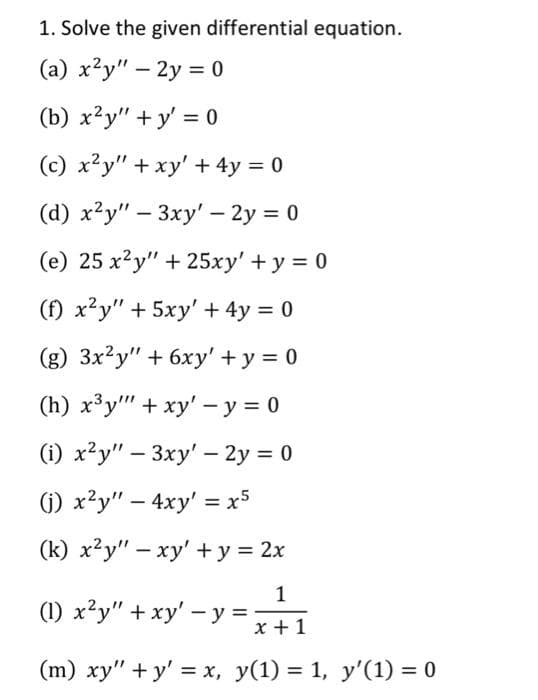 1. Solve the given differential equation.
(a) x2y" - 2y = 0
(b) x2y"+y' = 0
(c) x2y" + xy' + 4y = 0
(d) x2y" - 3xy' - 2y = 0
(e) 25 x²y" + 25xy' + y = 0
(f) x²y" + 5xy' + 4y = 0
(g) 3x2y" + 6xy' + y = 0
(h) x³y + xy' - y = 0
(i) x²y" - 3xy' - 2y = 0
(i) x²y" - 4xy' = x5
(k) x2y" - xy' + y = 2x
1
x + 1
(m) xy"+y' = x, y(1) = 1, y'(1) = 0
(1) x²y" + xy' - y =