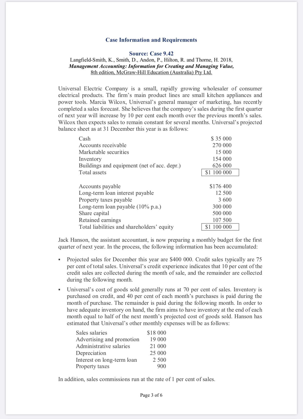 Universal Electric Company is a small, rapidly growing wholesaler of consumer
electrical products. The firm's main product lines are small kitchen appliances and
power tools. Marcia Wilcox, Universal's general manager of marketing, has recently
completed a sales forecast. She believes that the company's sales during the first quarter
of next year will increase by 10 per cent each month over the previous month's sales.
Wilcox then expects sales to remain constant for several months. Universal's projected
balance sheet as at 31 December this year is as follows:
$ 35 000
Cash
Accounts receivable
270 000
Marketable securities
15 000
154 000
Inventory
Buildings and equipment (net of acc. depr.)
Total assets
626 000
$1 100 000
Accounts payable
Long-term loan interest payable
Property taxes payable
Long-term loan payable (10% p.a.)
Share capital
Retained earnings
Total liabilities and shareholders' equity
$176 400
12 500
3 600
300 000
500 000
107 500
$1 100 000
Jack Hanson, the assistant accountant, is now preparing a monthly budget for the first
quarter of next year. In the process, the following information has been accumulated:
Projected sales for December this year are $400 000. Credit sales typically are 75
per cent of total sales. Universal's credit experience indicates that 10 per cent of the
credit sales are collected during the month of sale, and the remainder are collected
during the following month.
Universal's cost of goods sold generally runs at 70 per cent of sales. Inventory is
purchased on credit, and 40 per cent of each month's purchases is paid during the
month of purchase. The remainder is paid during the following month. In order to
have adequate inventory on hand, the firm aims to have inventory at the end of each
month equal to half of the next month's projected cost of goods sold. Hanson has
estimated that Universal's other monthly expenses will be as follows:
$18 000
Sales salaries
Advertising and promotion
Administrative salaries
19 000
21 000
Depreciation
Interest on long-term loan
Property taxes
25 000
2 500
900
In addition, sales commissions run at the rate of 1 per cent of sales.
