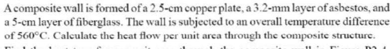 A composite wall is formed of a 2.5-cm copper plate, a 3.2-mm layer of asbestos, and
a 5-cm layer of fiberglass. The wall is subjected to an overall temperature difference
of 560°C. Calculate the heat flow per unit area through the composite structure.
11
T
m