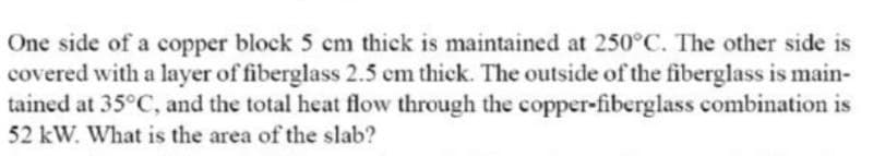 One side of a copper block 5 cm thick is maintained at 250°C. The other side is
covered with a layer of fiberglass 2.5 cm thick. The outside of the fiberglass is main-
tained at 35°C, and the total heat flow through the copper-fiberglass combination is
52 kW. What is the area of the slab?