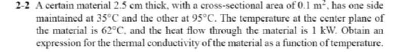 2-2 A certain material 2.5 cm thick, with a cross-sectional area of 0.1 m², has one side
maintained at 35°C and the other at 95°C. The temperature at the center plane of
the material is 62°C, and the heat flow through the material is 1 kW. Obtain an
expression for the thermal conductivity of the material as a function of temperature.