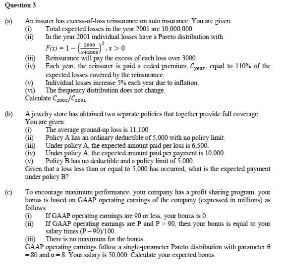 Question 3
(a) An insurer has excess-of-loss reinsurance on auto insurance. You are given:
Total expected losses in the year 2001 are 10,000,000.
(1)
(11)
In the year 2001 individual losses have a Pareto distribution with
(111)
(iv)
(c)
Each year, the reinsurer is paid a ceded premium, Cyear: equal to 110% of the
expected losses covered by the reinsurance.
Individual losses increase 5% each year due to inflation.
(vi) The frequency distribution does not change.
Calculate C2002/C2001-
(b)
A jewelry store has obtained two separate policies that together provide full coverage.
You are given:
2000
F(x)=1-(- .x>0
x+2000/
Reinsurance will pay the excess of each loss over 3000.
(1)
(11)
(iii)
(iv)
The average ground-up loss is 11,100
Policy A has an ordinary deductible of 5,000 with no policy limit.
Under policy A, the expected amount paid per loss is 6,500.
Under policy A, the expected amount paid per payment is 10,000.
Policy B has no deductible and a policy limit of 5,000.
Given that a loss less than or equal to 5,000 has occurred, what is the expected payment
under policy B?
To encourage maximum performance, your company has a profit sharing program, your
bonus is based on GAAP operating earnings of the company (expressed in millions) as
follows:
(1)
(11)
If GAAP operating earnings are 90 or less, your bonus is 0.
If GAAP operating earnings are P and P> 90, then your bonus is equal to your
salary times (P-90)/100.
(iii) There is no maximum for the bonus.
GAAP operating earnings follow a single-parameter Pareto distribution with parameter 0
= 80 and a = 8. Your salary is 50,000. Calculate your expected bonus.