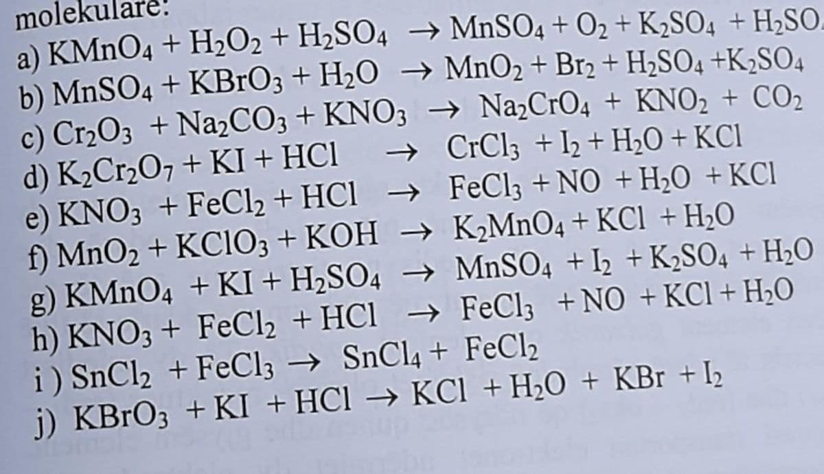 mole
a) KMnO4 + H₂O2 + H₂SO4 → MnSO4 + O₂ + K₂SO4 + H₂SO
b) MnSO4 + KBrO3 + H₂O → MnO₂ + Br2 + H₂SO4 +K2SO4
c) Cr₂O3 + Na₂CO3 + KNO3 → Na₂CrO4 + KNO₂ + CO₂
d) K₂Cr₂O7 + KI + HCl → CrCl3 + I2 + H₂O + KCI
e) KNO3 + FeCl₂ + HCl → FeCl3 + NO + H₂O + KCI
f) MnO₂ + KClO3 + KOH → K₂MnO4 + KCl + H₂O
-
g) KMnO4 +KI+H₂SO4 → MnSO4 + 12 + K₂SO4 + H₂O
h) KNO3 + FeCl₂ + HCl → FeCl3 + NO + KCl + H₂O
i) SnCl₂ + FeCl3 → SnCl4 + FeCl₂
j) KBrO3 + KI + HCl → KCl + H₂O + KBr + I₂