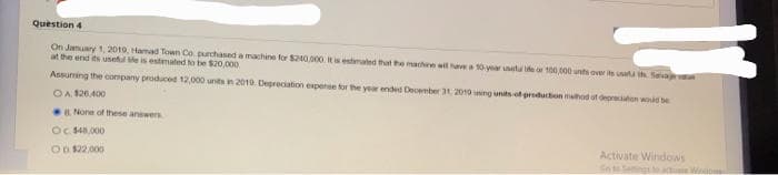 Question 4
On January 1, 2019, Hamad Town Co purchased a machine for $200,000. It is estimated that the machine will have a 10-year uneta e or 100,000 units over its use the Savage valu
at the end its useful te is estimated to be $20,000
Assuming the company produced 12,000 units in 2019 Depreciation expense for the year ended December 31, 2010 uning units of production method of depreciation would be
OA. $26.400
None of these answers
Oc. $40,000
Activate Windows
OD. $22,000