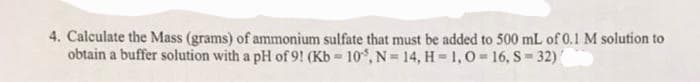 4. Calculate the Mass (grams) of ammonium sulfate that must be added to 500 mL of 0.1 M solution to
obtain a buffer solution with a pH of 9! (Kb-10, N=14, H=1,O=16, S-32)
