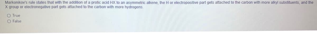 Markonikov's rule states that with the addition of a protic acid HX to an asymmetric alkene, the H or electropositive part gets attached to the carbon with more alkyl substituents, and the
X group or electronegative part gets attached to the carbon with more hydrogens.
O True
O False

