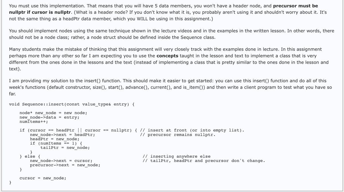 You must use this implementation. That means that you will have 5 data members, you won't have a header node, and precursor must be
nullptr if cursor is nullptr. (What is a header node? If you don't know what it is, you probably aren't using it and shouldn't worry about it. It's
not the same thing as a headPtr data member, which you WILL be using in this assignment.)
You should implement nodes using the same technique shown in the lecture videos and in the examples in the written lesson. In other words, there
should not be a node class; rather, a node struct should be defined inside the Sequence class.
Many students make the mistake of thinking that this assignment will very closely track with the examples done in lecture. In this assignment
perhaps more than any other so far I am expecting you to use the concepts taught in the lesson and text to implement a class that is very
different from the ones done in the lessons and the text (instead of implementing a class that is pretty similar to the ones done in the lesson and
text).
I am providing my solution to the insert() function. This should make it easier to get started: you can use this insert() function and do all of this
week's functions (default constructor, size(), start(), advance(), current(), and is_item()) and then write a client program to test what you have so
far.
void Sequence::insert(const value_type& entry) {
node* new node = new node;
new node->data = entry;
}
numItems++;
if (cursor == headPtr || cursor
new node->next = headPtr;
headptr = new_node;
if (numItems == 1) {
} else {
}
tailPtr = new_node;
new node->next = cursor;
precursor->next = new_node;
cursor = new_node;
==
ert at front (or into empty list).
// precursor remains nullptr.
nullptr) { //
// inserting anywhere else
// tailPtr, headPtr and precursor don't change.