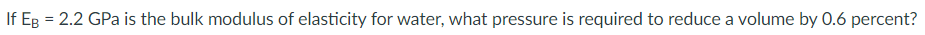 If Eg = 2.2 GPa is the bulk modulus of elasticity for water, what pressure is required to reduce a volume by 0.6 percent?
