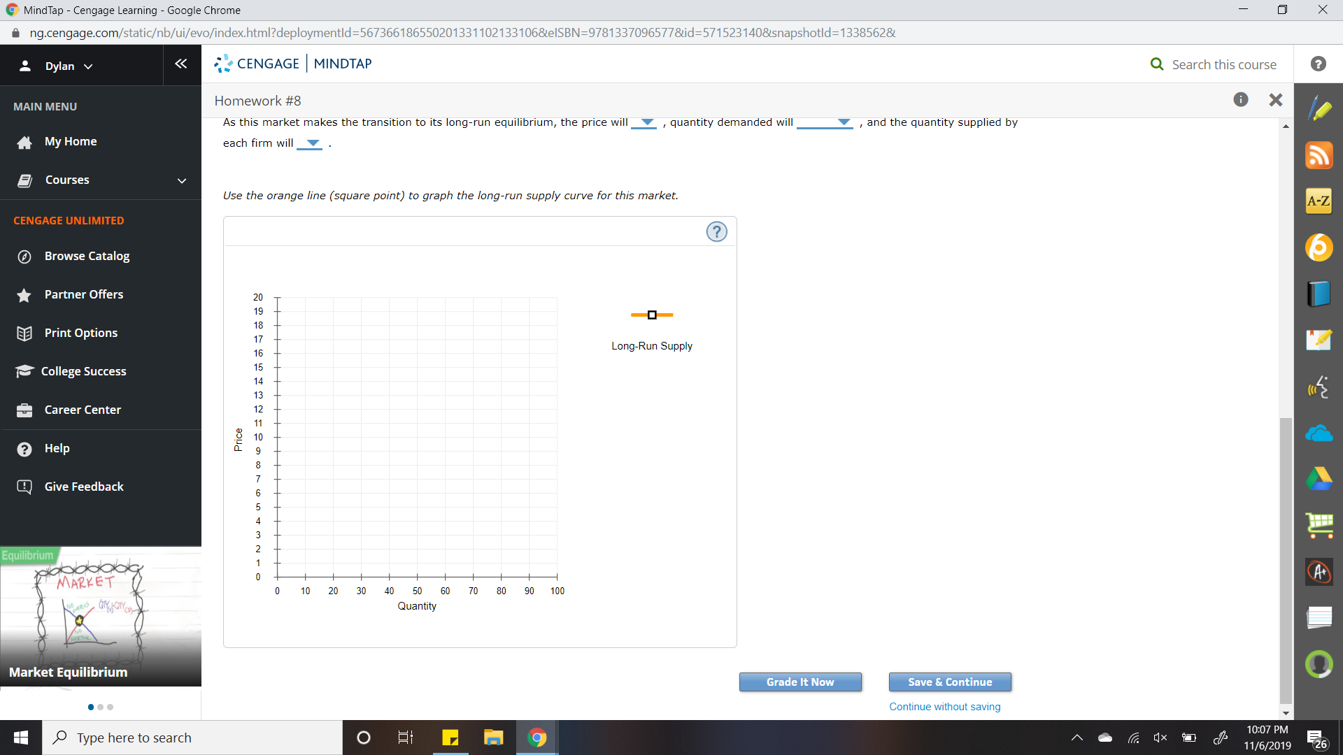 MindTap Cengage Learning - Google Chrome
X
ng.cengage.com/static/nb/ui/evo/index.html?deploymentld=5673661865502013311021331068elSBN=97813370965778&id=5715231408snapshotld=1338562&
CENGAGE MINDTAP
Q Search this course
Dylan
X
Homework #8
MAIN MENU
,quantity demanded will
and the quantity supplied by
As this market makes the transition to its long-run equilibrium, the price will
My Home
each firm will
Courses
Use the orange line (square point) to graph the long-run supply curve for this market.
A-Z
CENGAGE UNLIMITED
?
Browse Catalog
Partner Offers
20
19
18
EE Print Options
17
Long-Run Supply
16
15
College Success
14
13
Career Center
12
11
10
?Help
7
Give Feedback
6
5
3
Equilibrium
AC
0
MARKET
10
20
40
50
60
70
80
90
100
Quantity
Market Equilibrium
Grade It Now
Save & Continue
Continue without saving
10:07 PM
Type here to search
C x
26
11/6/2019
30
*
