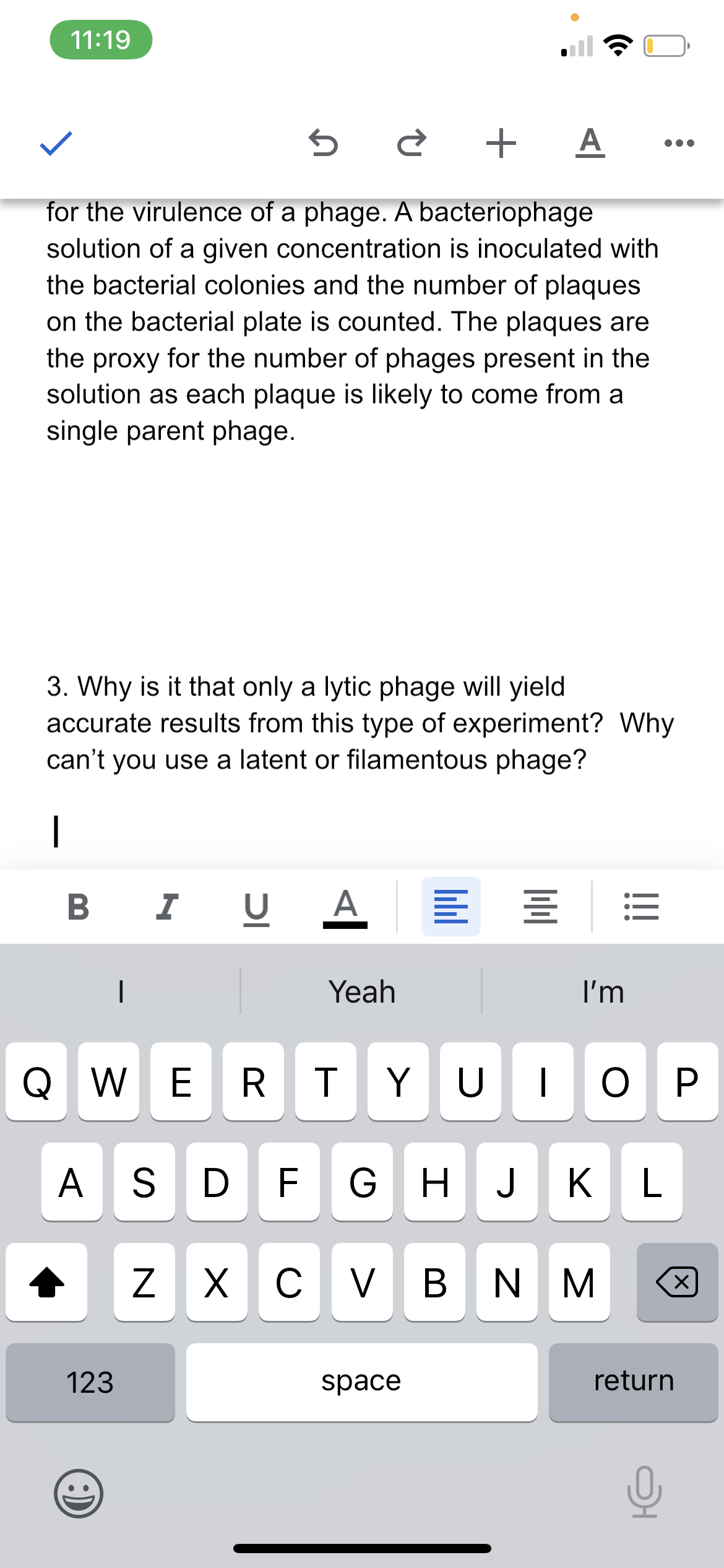 11:19
A
for the virulence of a phage. A bacteriophage
solution of a given concentration is inoculated with
the bacterial colonies and the number of plaques
on the bacterial plate is counted. The plaques are
the proxy for the number of phages present in the
solution as each plaque is likely to come from a
single parent phage.
3. Why is it that only a lytic phage will yield
accurate results from this type of experiment? Why
can't you use a latent or filamentous phage?
|
B I
U
A.
Yeah
I'm
Q w ERTYUIO P
AS D F GHJK L
Z X
C
V B N M
123
space
return
lill
ןכ
