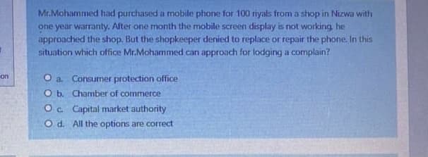 Mr.Mohammed had purchased a mobile phone for 100 riyals from a shop in Nizwa with
one year warranty. After one month the mobile screen display is not working he
approached the shop. But the shopkeeper denied to replace or repair the phone In this
situation which office Mr.Mohammed can approach for lodging a complain?
on
O a. Consumer protection office
O b. Chamber of commerce
Oc Capital market authority
O d. All the options are correct
