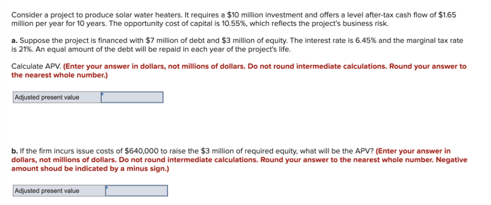 Consider a project to produce solar water heaters. It requires a $10 million investment and offers a level after-tax cash flow of $1.65
million per year for 10 years. The opportunity cost of capital is 10.55%, which reflects the project's business risk.
a. Suppose the project is financed with $7 million of debt and $3 million of equity. The interest rate is 6.45% and the marginal tax rate
is 21%. An equal amount of the debt will be repaid in each year of the project's life.
Calculate APV. (Enter your answer in dollars, not millions of dollars. Do not round intermediate calculations. Round your answer to
the nearest whole number.)
Adjusted present value
b. If the firm incurs issue costs of $640,000 to raise the $3 million of required equity, what will be the APV? (Enter your answer in
dollars, not millions of dollars. Do not round intermediate calculations. Round your answer to the nearest whole number. Negative
amount shoud be indicated by a minus sign.)
Adjusted present value