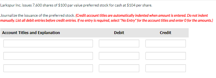 Larkspur Inc. issues 7,600 shares of $100 par value preferred stock for cash at $104 per share.
Journalize the issuance of the preferred stock. (Credit account titles are automatically indented when amount is entered. Do not indent
manually. List all debit entries before credit entries. If no entry is required, select "No Entry" for the account titles and enter O for the amounts.)
Account Titles and Explanation
Debit
Credit
100