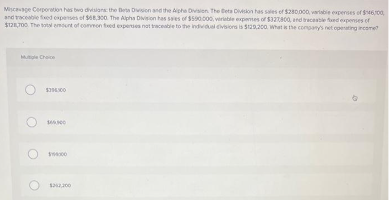 Miscavage Corporation has two divisions: the Beta Division and the Alpha Division. The Beta Division has sales of $280,000, variable expenses of $146,100,
and traceable fixed expenses of $68,300. The Alpha Division has sales of $590,000, variable expenses of $327,800, and traceable fixed expenses of
$128,700. The total amount of common fixed expenses not traceable to the individual divisions is $129,200. What is the company's net operating income?
Multiple Choice
$396,300
$69,900
$199.100
$262.200