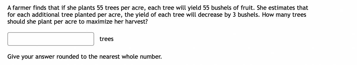 A farmer finds that if she plants 55 trees per acre, each tree will yield 55 bushels of fruit. She estimates that
for each additional tree planted per acre, the yield of each tree will decrease by 3 bushels. How many trees
should she plant per acre to maximize her harvest?
trees
Give your answer rounded to the nearest whole number.
