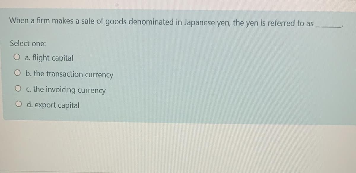 When a firm makes a sale of goods denominated in Japanese yen, the yen is referred to as
Select one:
a. flight capital
O b. the transaction currency
O c. the invoicing currency
O d. export capital
