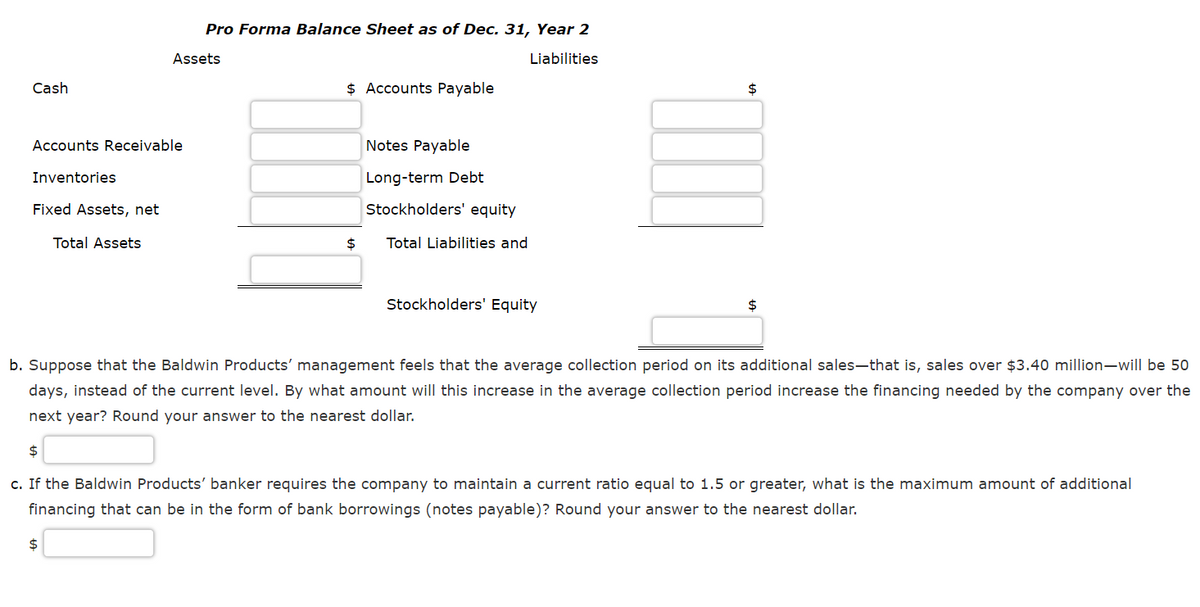 Pro Forma Balance Sheet as of Dec. 31, Year 2
Assets
Liabilities
Cash
$ Accounts Payable
2$
Accounts Receivable
Notes Payable
Inventories
Long-term Debt
Fixed Assets, net
Stockholders' equity
Total Assets
$
Total Liabilities and
Stockholders' Equity
2$
b. Suppose that the Baldwin Products' management feels that the average collection period on its additional sales-that is, sales over $3.40 million-will be 50
days, instead of the current level. By what amount will this increase in the average collection period increase the financing needed by the company over the
next year? Round your answer to the nearest dollar.
c. If the Baldwin Products' banker requires the company to maintain a current ratio equal to 1.5 or greater, what is the maximum amount of additional
financing that can be in the form of bank borrowings (notes payable)? Round your answer to the nearest dollar.
$
