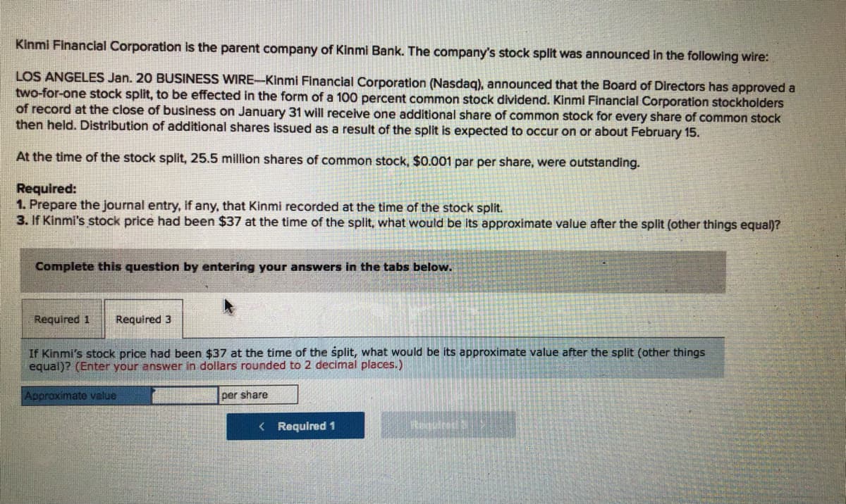 Kinmi Financial Corporation is the parent company of Kinmi Bank. The company's stock split was announced in the following wire:
LOS ANGELES Jan. 20 BUSINESS WIRE-Kinmi Financial Corporation (Nasdag), announced that the Board of Directors has approved a
two-for-one stock split, to be effected in the form of a 100 percent common stock dividend. Kinmi Financial Corporation stockholders
of record at the close of business on January 31 will receive one additional share of common stock for every share of common stock
then held. Distribution of additional shares issued as a result of the split is expected to occur on or about February 15.
At the time of the stock split, 25.5 million shares of common stock, $0.001 par per share, were outstanding.
Required:
1. Prepare the journal entry, if any, that Kinmi recorded at the time of the stock split.
3. If Kinmi's stock price had been $37 at the time of the split, what would be its approximate value after the split (other things equal)?
Complete this question by entering your answers in the tabs below.
Required 1
Required 3
If Kinmi's stock price had been $37 at the time of the split, what would be its approximate value after the split (other things
equal)? (Enter your answer in dollars rounded to 2 decimal places.)
Approximate value
per share
< Required 1
