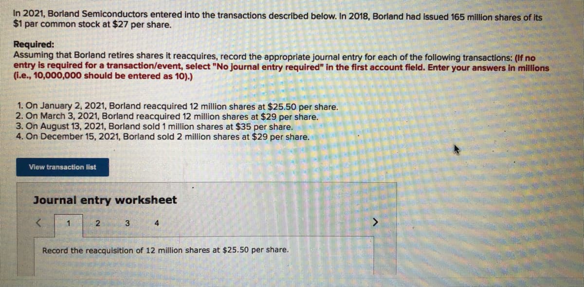 In 2021, Borland Semiconductors entered into the transactions described below. In 2018, Borland had issued 165 million shares of its
$1 par common stock at $27 per share.
Required:
Assuming that Borland retires shares it reacquires, record the appropriate journal entry for each of the following transactions: (If no
entry is required for a transaction/event, select "No journal entry required" in the first account field. Enter your answers in millions
(i.e., 10,000,000 should be entered as 10).)
1. On January 2, 2021, Borland reacquired 12 million shares at $25.50 per share.
2. On March 3, 2021, Borland reacquired 12 million shares at $29 per share.
3. On August 13, 2021, Borland sold 1 million shares at $35 per share.
4. On December 15, 2021, Borland sold 2 million shares at $29 per share.
View transaction list
Journal entry worksheet
1
2
3
Record the reacquisition of 12 million shares at $25.50 per share.
