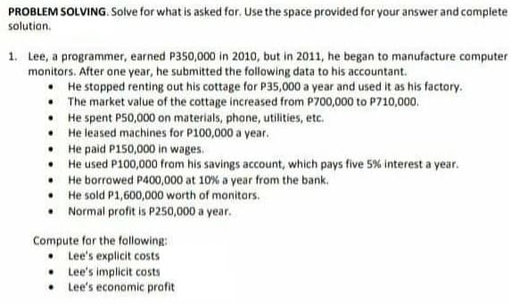 PROBLEM SOLVING. Solve for what is asked far. Use the space provided for your answer and complete
solution.
1. Lee, a programmer, earned P350,000 in 2010, but in 2011, he began to manufacture computer
monitors. After one year, he submitted the following data to his accountant.
• He stopped renting out his cottage for P35,000 a year and used it as his factory.
• The market value of the cottage increased from P700,000 to P710,000.
He spent P50,000 on materials, phone, utilities, etc.
• He leased machines for P100,000 a year.
• He paid P150,000 in wages.
• He used P100,000 from his savings account, which pays five 5% interest a year.
• He borrowed P400,000 at 10% a year from the bank.
• He sold P1,600,000 worth of monitars.
• Normal profit is P250,000 a year.
Compute for the following:
• Lee's explicit costs
• Lee's implicit costs
• Lee's economic profit
