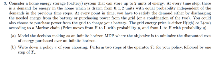 3. Consider a home energy storage (battery) system that can store up to 2 units of energy. At every time step, there
is a demand for energy in the home which is drawn from 0,1,2 units with equal probability independent of the
demands in the previous time steps. At every point in time, you have to satisfy the demand either by discharging
the needed energy from the battery or purchasing power from the grid (or a combination of the two). You could
also choose to purchase power from the grid to charge your battery. The grid energy price is either H(igh) or L(ow)
according to a Markov chain (Price moves from H to L with probability p, and from L to H with probability q).
(a) Model the decision making as an infinite horizon MDP where the objective is to minimize the discounted cost
of energy purchased over an infinite horizon.
(b) Write down a policy a of your choosing. Perform two steps of the operator T, for your policy, followed by one
step of T..
