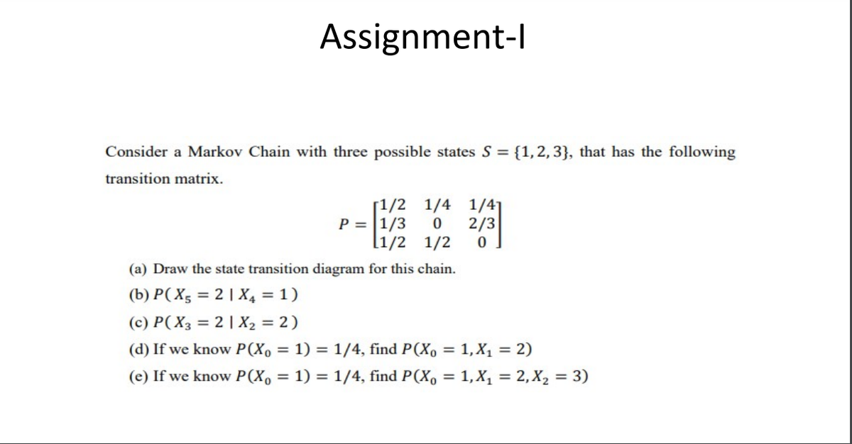 Assignment-l
Consider a Markov Chain with three possible states S = {1,2, 3}, that has the following
transition matrix.
[1/2 1/4 1/41
P = |1/3
[1/2 1/2
2/3
(a) Draw the state transition diagram for this chain.
(b) P( X5 = 2 | X4 = 1)
(c) P( X3 = 2| X2 = 2)
(d) If we know P(X, = 1) = 1/4, find P(X, = 1,X1 = 2)
(e) If we know P(X, = 1) = 1/4, find P(X, = 1,X, = 2, X, = 3)
%3D
%3D
