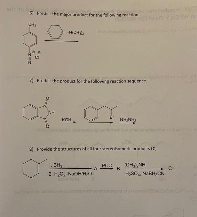 silt to
bus
6) Predict the major product for the following reaction.
CH3
05
-N(CH3)2
of
NH
7) Predict the product for the following reaction sequence.
KOH
1. BH3
2. H₂O₂, NaOH/H₂O
Br
A
OM
8) Provide the structures of all four stereoisomeric products (C)
NHANH2
PCC
stiwbnoH VHO
378AHD YUXA
saw
B
(CH3)2NH
H₂SO4, NaBH3CN
C
vises