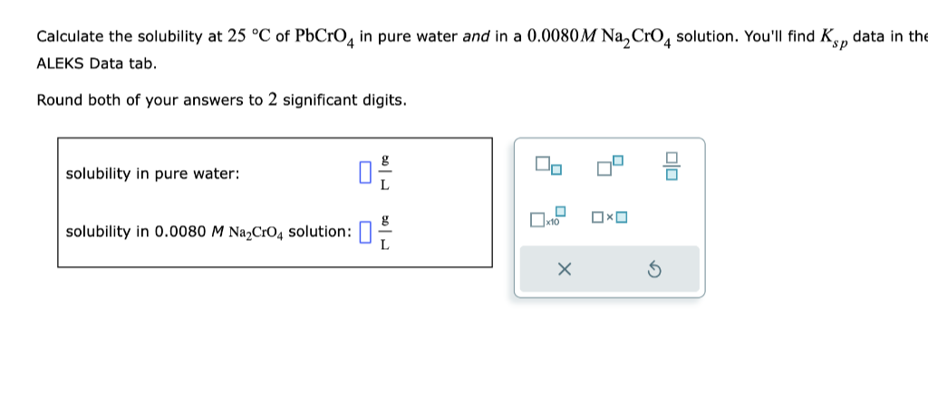 Calculate the solubility at 25 °C of PbCrO4 in pure water and in a 0.0080M Na₂ CrO4 solution. You'll find Kp data in the
ALEKS Data tab.
Round both of your answers to 2 significant digits.
solubility in pure water:
solubility in 0.0080 M Na₂CrO4 solution:
0,-€/
g
L
x10
OXO
olo