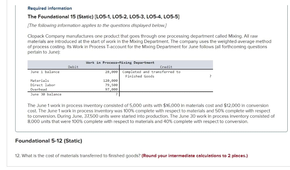 Required information
The Foundational 15 (Static) [LO5-1, LO5-2, LO5-3, LO5-4, LO5-5]
[The following information applies to the questions displayed below.]
Clopack Company manufactures one product that goes through one processing department called Mixing. All raw
materials are introduced at the start of work in the Mixing Department. The company uses the weighted-average method
of process costing. Its Work in Process T-account for the Mixing Department for June follows (all forthcoming questions
pertain to June):
June 1 balance
Materials
Direct labor
Overhead
June 30 balance
Debit
Work in Process-Mixing Department
Foundational 5-12 (Static)
28,000
120,000
79,500
97,000
Credit
Completed and transferred to
Finished Goods
The June 1 work in process inventory consisted of 5,000 units with $16,000 in materials cost and $12,000 in conversion
cost. The June 1 work in process inventory was 100% complete with respect to materials and 50% complete with respect
to conversion. During June, 37,500 units were started into production. The June 30 work in process inventory consisted of
8,000 units that were 100% complete with respect to materials and 40% complete with respect to conversion.
12. What is the cost of materials transferred to finished goods? (Round your intermediate calculations to 2 places.)