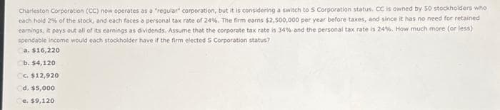 Charleston Corporation (CC) now operates as a "regular" corporation, but it is considering a switch to S Corporation status. CC is owned by 50 stockholders who
each hold 2% of the stock, and each faces a personal tax rate of 24%. The firm earns $2,500,000 per year before taxes, and since it has no need for retained
earnings, it pays out all of its earnings as dividends. Assume that the corporate tax rate is 34% and the personal tax rate is 24%. How much more (or less)
spendable income would each stockholder have if the firm elected S Corporation status?
a. $16,220
b. $4,120,
Cc. $12,920
Cd. $5,000
e. $9,120.