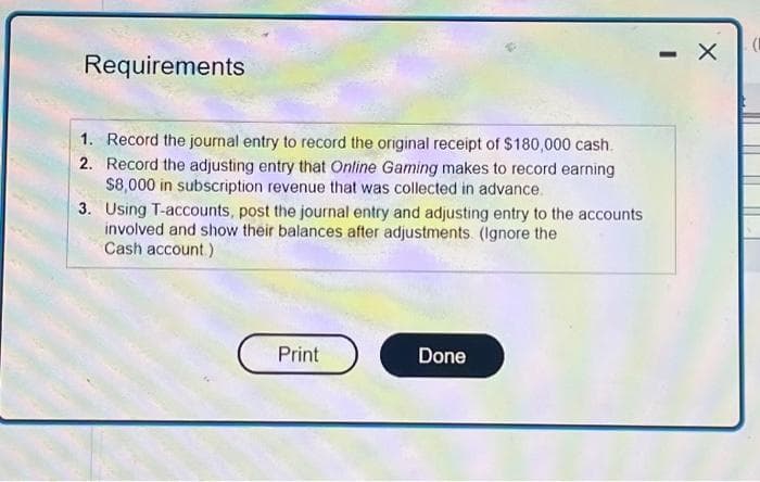 Requirements
1. Record the journal entry to record the original receipt of $180,000 cash.
2. Record the adjusting entry that Online Gaming makes to record earning
$8,000 in subscription revenue that was collected in advance.
3. Using T-accounts, post the journal entry and adjusting entry to the accounts
involved and show their balances after adjustments (Ignore the
Cash account)
Print
Done
-
X
(