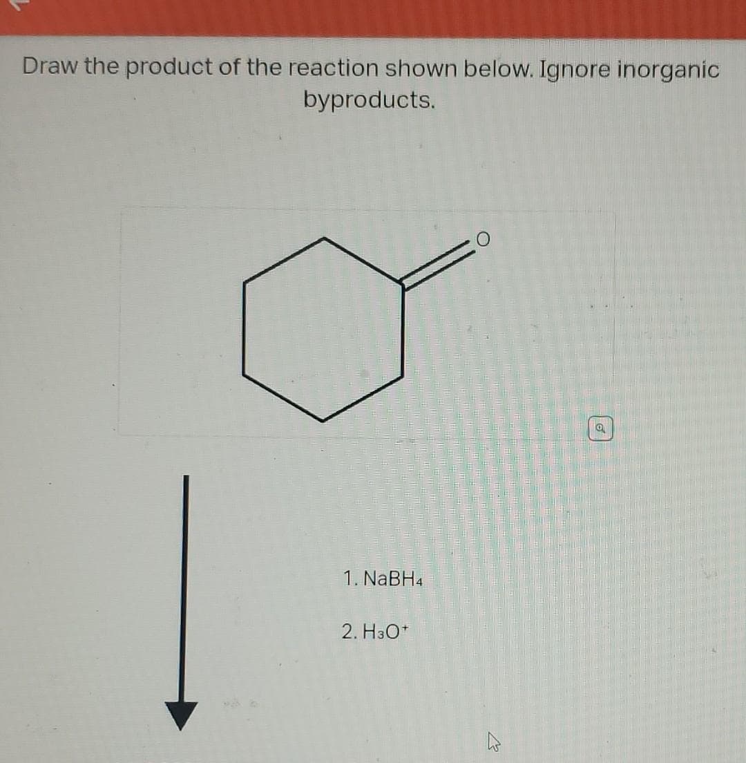 Draw the product of the reaction shown below. Ignore inorganic
byproducts.
1. NaBH4
2. H3O+
27
Q