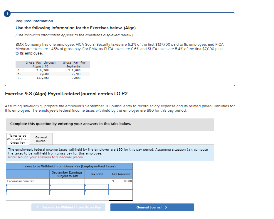 Required Information
Use the following Information for the Exercises below. (Algo)
[The following information applies to the questions displayed below.]
BMX Company has one employee. FICA Social Security taxes are 6.2% of the first $137,700 paid to its employee, and FICA
Medicare taxes are 1.45% of gross pay. For BMX, Its FUTA taxes are 0.6% and SUTA taxes are 5.4% of the first $7,000 pald
to its employee.
b.
C.
Gross Pay through
August 31
$ 6,300
2,600
133,200
Exercise 9-8 (Algo) Payroll-related journal entries LO P2
Assuming situation (a), prepare the employer's September 30 Journal entry to record salary expense and its related payroll liabilities for
this employee. The employee's federal income taxes withheld by the employer are $90 for this pay period.
Complete this question by entering your answers in the tabs below.
Taxes to be
Withheld From
Gross Pay
Gross Pay for
September
$ 1,800
2,700
9,800
General
Journal
The employee's federal income taxes withheld by the employer are $90 for this pay period. Assuming situation (a), compute
the taxes to be withheld from gross pay for this employee.
Note: Round your answers to 2 decimal places.
Federal income tax
Taxes to be Withheld From Gross Pay (Employee-Paid Taxes)
September Earnings
Subject to Tax
Tax Rate
< Taxes to be Withheld From Gross Pay
Tax Amount
$
90.00
General Journal >