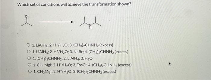 Which set of conditions will achieve the transformation shown?
tit
O 1. LiAlH4; 2. H/H₂O; 3. (CH3)2CHNH₂ (excess)
O 1. LiAIHA; 2. H*/H2O; 3. NaBr; 4. (CH3)2CHNH2 (excess)
O 1. (CH3)2CHNH2; 2. LIAIH4; 3. H₂O
O 1. CH3Mgl; 2. H*/H₂O; 3. TosCI; 4. (CH3)2CHNH2 (excess)
O 1. CH3Mgl; 2. H*/H₂O; 3. (CH3)2CHNH2 (excess)