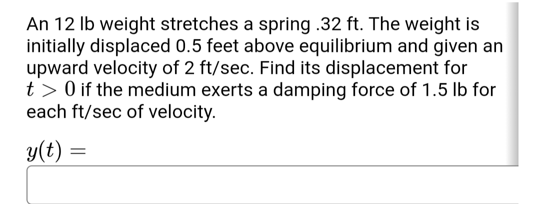 An 12 lb weight stretches a spring .32 ft. The weight is
initially displaced 0.5 feet above equilibrium and given an
upward velocity of 2 ft/sec. Find its displacement for
t> 0 if the medium exerts a damping force of 1.5 lb for
each ft/sec of velocity.
y(t)
=