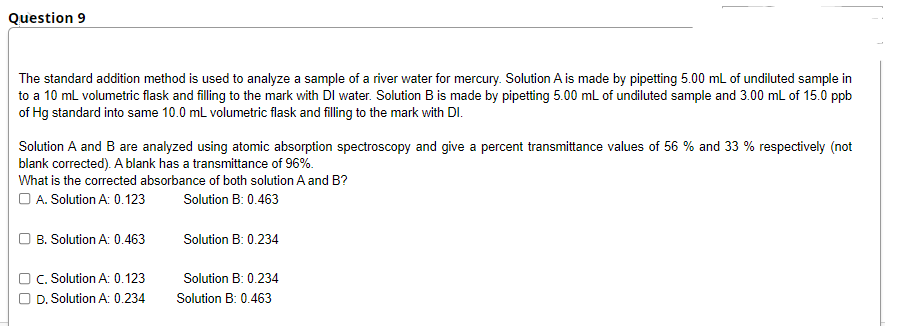 Question 9
The standard addition method is used to analyze a sample of a river water for mercury. Solution A is made by pipetting 5.00 mL of undiluted sample in
to a 10 ml volumetric flask and filling to the mark with DI water. Solution B is made by pipetting 5.00 mL of undiluted sample and 3.00 ml of 15.0 ppb
of Hg standard into same 10.0 mL volumetric flask and filling to the mark with DI.
Solution A and B are analyzed using atomic absorption spectroscopy and give a percent transmittance values of 56 % and 33 % respectively (not
blank corrected). A blank has a transmittance of 96%.
What is the corrected absorbance of both solution A and B?
O A. Solution A: 0.123
Solution B: 0.463
B. Solution A: 0.463
Solution B: 0.234
C. Solution A: 0.123
D. Solution A: 0.234
Solution B: 0.234
Solution B: 0.463

