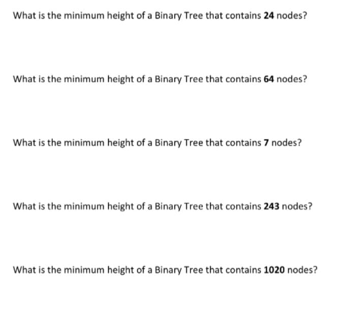 What is the minimum height of a Binary Tree that contains 24 nodes?
What is the minimum height of a Binary Tree that contains 64 nodes?
What is the minimum height of a Binary Tree that contains 7 nodes?
What is the minimum height of a Binary Tree that contains 243 nodes?
What is the minimum height of a Binary Tree that contains 1020 nodes?