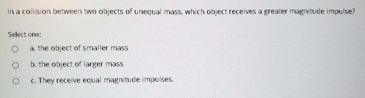 In a collision between two objects of unequal mass, which object receives a greater magnitude impulse?
Select one:
a. the object of smaller mass
b. the object of larger mass
c. They receive equal magnitude impulses.
