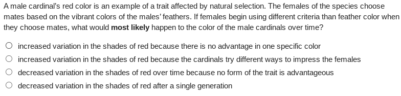 A male cardinal's red color is an example of a trait affected by natural selection. The females of the species choose
mates based on the vibrant colors of the males' feathers. If females begin using different criteria than feather color when
they choose mates, what would most likely happen to the color of the male cardinals over time?
O increased variation in the shades of red because there is no advantage in one specific color
increased variation in the shades of red because the cardinals try different ways to impress the females
decreased variation in the shades of red over time because no form of the trait is advantageous
decreased variation in the shades of red after a single generation