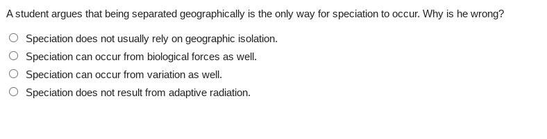 A student argues that being separated geographically is the only way for speciation to occur. Why is he wrong?
Speciation does not usually rely on geographic isolation.
Speciation can occur from biological forces as well.
Speciation can occur from variation as well.
Speciation does not result from adaptive radiation.