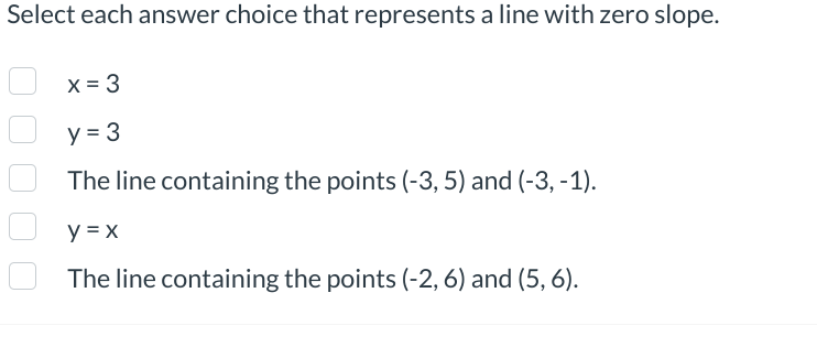 Select each answer choice that represents a line with zero slope.
x = 3
y = 3
The line containing the points (-3, 5) and (-3,-1).
y = x
The line containing the points (-2, 6) and (5, 6).